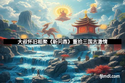 大叔怀旧相聚《新问鼎》重拾三国志激情